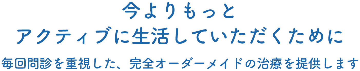 今よりもっとアクティブに生活していただくために
            毎回問診を重視した、完全オーダーメイドの治療を提供します